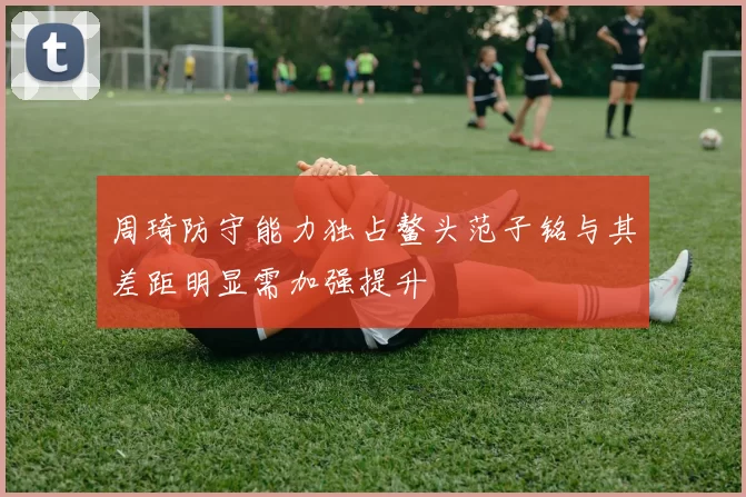 周琦防守能力独占鳌头范子铭与其差距明显需加强提升