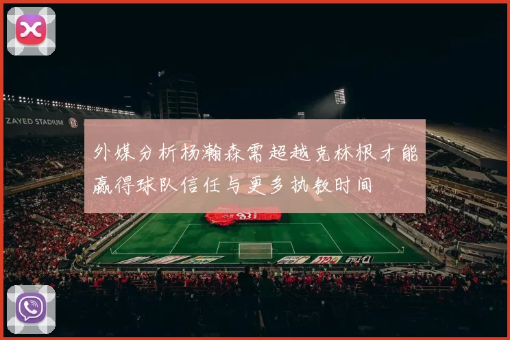 外媒分析杨瀚森需超越克林根才能赢得球队信任与更多执教时间