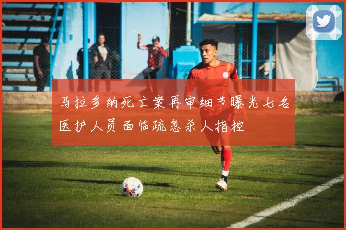 马拉多纳死亡案再审细节曝光七名医护人员面临疏忽杀人指控