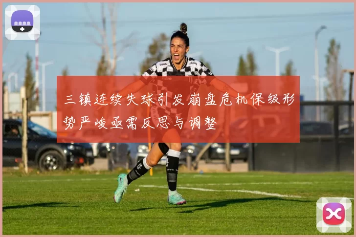 三镇连续失球引发崩盘危机保级形势严峻亟需反思与调整