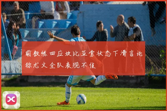 前教练回应坎比亚索状态下滑言论称尤文全队表现不佳