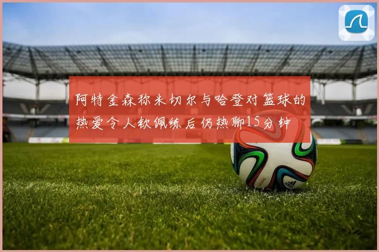阿特金森称米切尔与哈登对篮球的热爱令人钦佩练后仍热聊15分钟