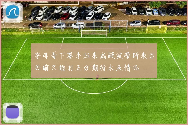 字母哥下赛季归来成疑波蒂斯表示目前只能打五分期待未来情况