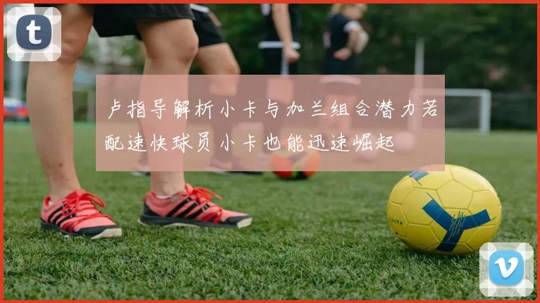 卢指导解析小卡与加兰组合潜力若配速快球员小卡也能迅速崛起