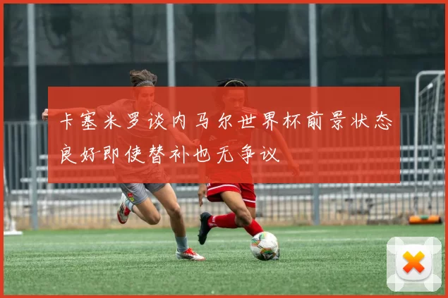 卡塞米罗谈内马尔世界杯前景状态良好即使替补也无争议