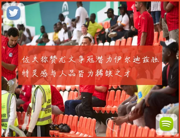 佐夫称赞尤文争冠潜力伊尔迪兹独特灵感与人品皆为稀缺之才