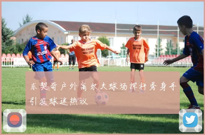 东契奇户外高尔夫球场挥杆秀身手引发球迷热议